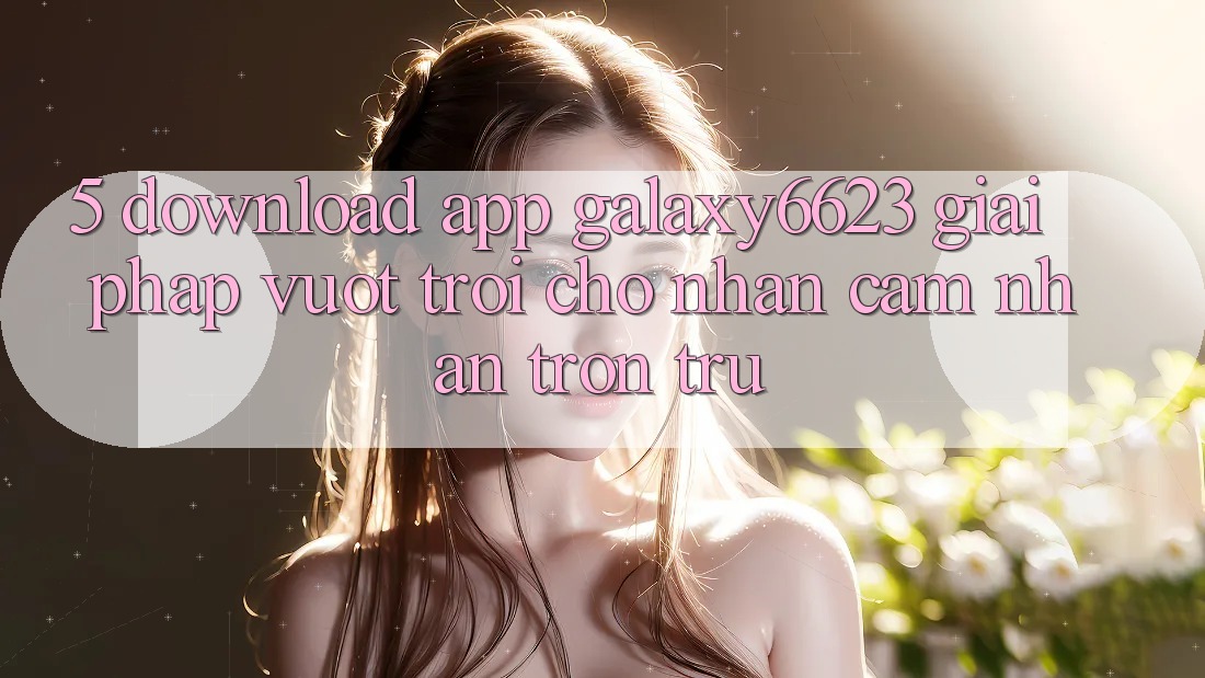 5. Download App Galaxy6623 - Giải Pháp Vượt Trội Cho Nhận cảm nhận Trơn tru 5. Download App Galaxy6623 - Giải Pháp Vượt Trội Cho Nhận cảm nhận Trơn tru