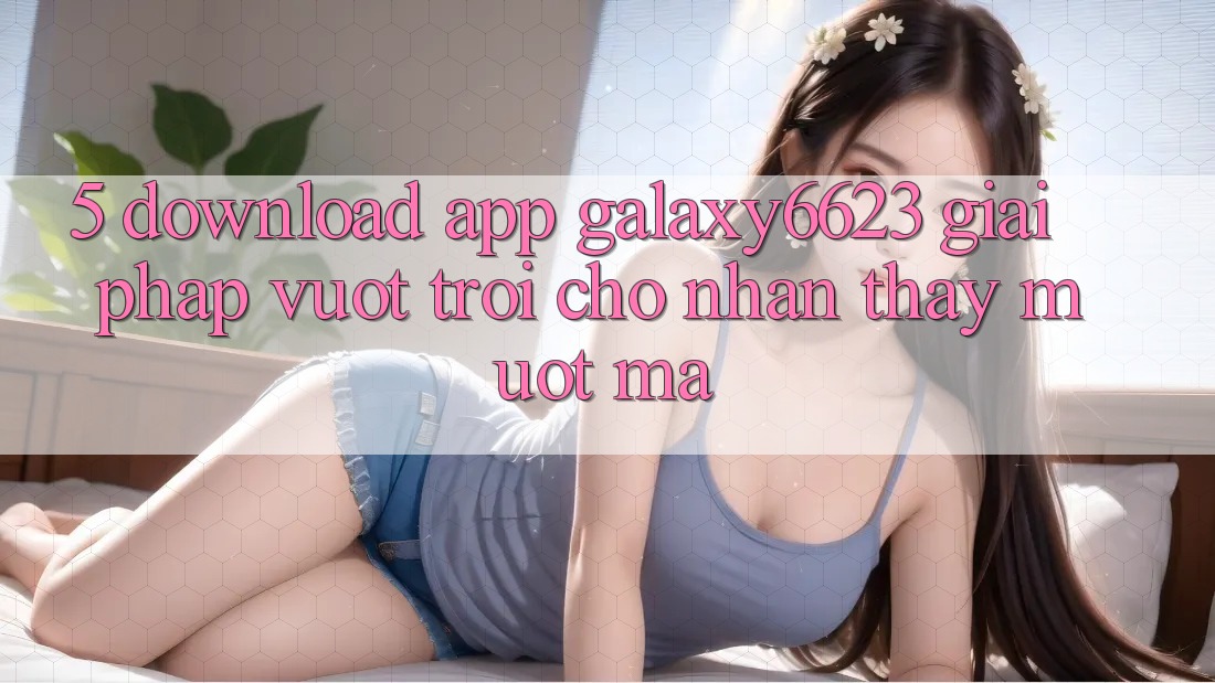 5. Download App Galaxy6623 - Giải Pháp Vượt Trội Cho Nhận thấy Mượt Mà