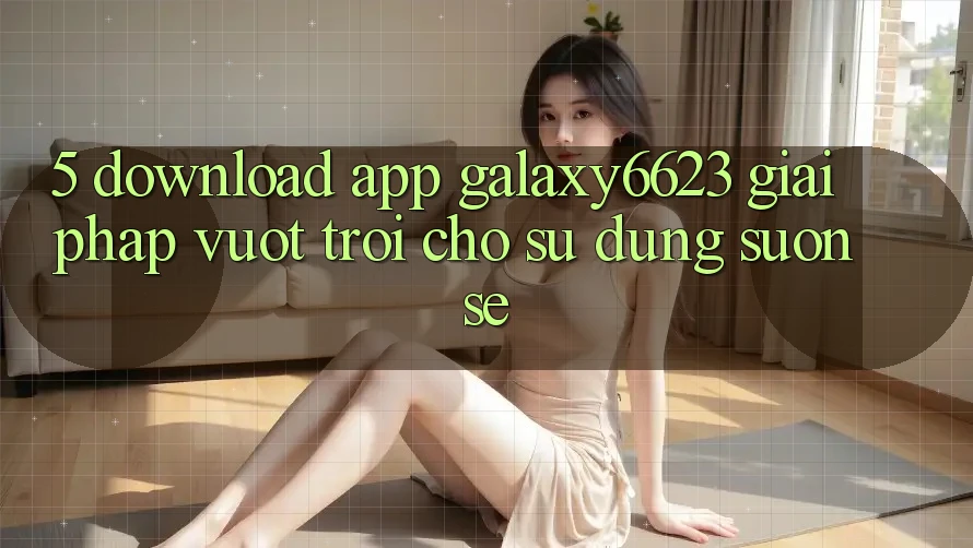 5. Download App Galaxy6623 - Giải Pháp Vượt trội Cho Sử dụng Suôn sẻ 5. Download App Galaxy6623 - Giải Pháp Vượt trội Cho Sử dụng Suôn sẻ