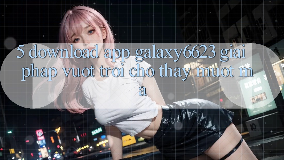 5. Download App Galaxy6623 - Giải Pháp Vượt Trội Cho Thấy Mượt Mà