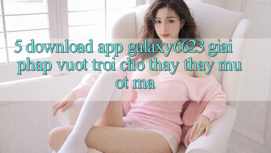 5. Download App Galaxy6623 - Giải Pháp Vượt Trội Cho Thấy thấy Mượt Mà