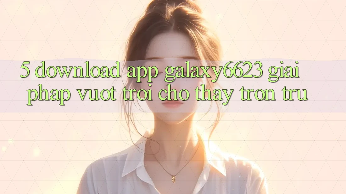 5. Download App Galaxy6623 - Giải Pháp Vượt trội Cho Thấy Trơn tru