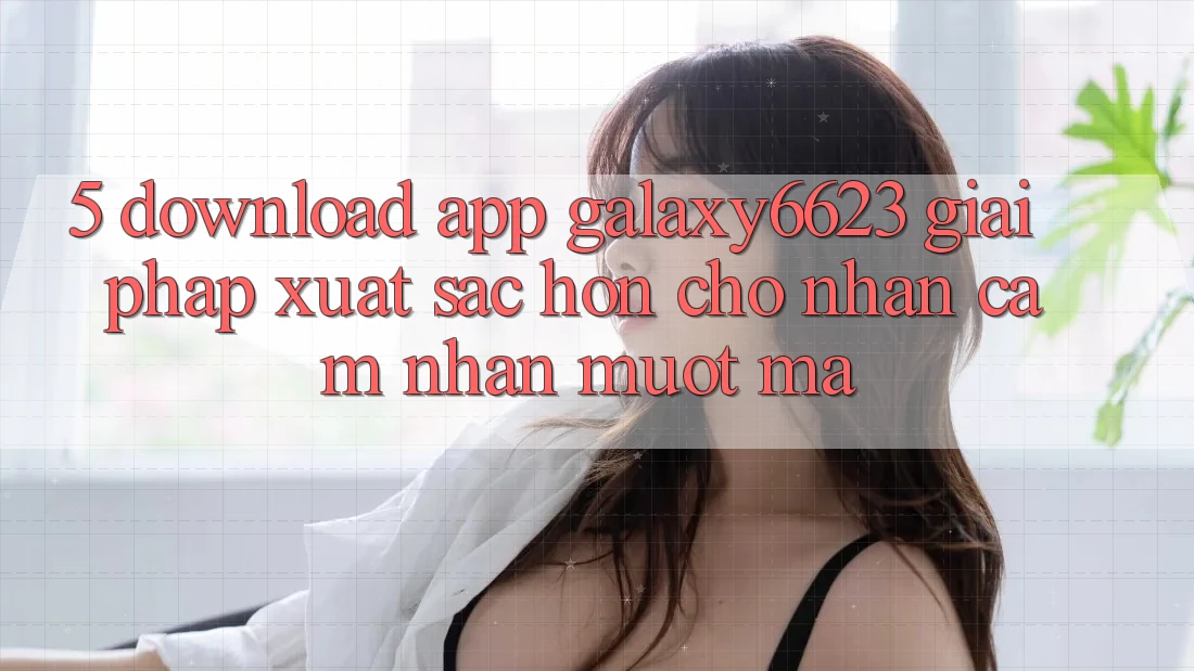 5. Download App Galaxy6623 - Giải Pháp Xuất sắc hơn Cho Nhận cảm nhận Mượt Mà 5. Download App Galaxy6623 - Giải Pháp Xuất sắc hơn Cho Nhận cảm nhận Mượt Mà