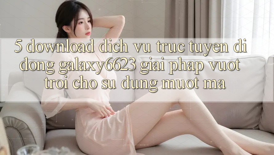5. Download Dịch vụ trực tuyến di động Galaxy6623 - Giải Pháp Vượt Trội Cho Sử dụng Mượt Mà 5. Download Dịch vụ trực tuyến di động Galaxy6623 - Giải Pháp Vượt Trội Cho Sử dụng Mượt Mà