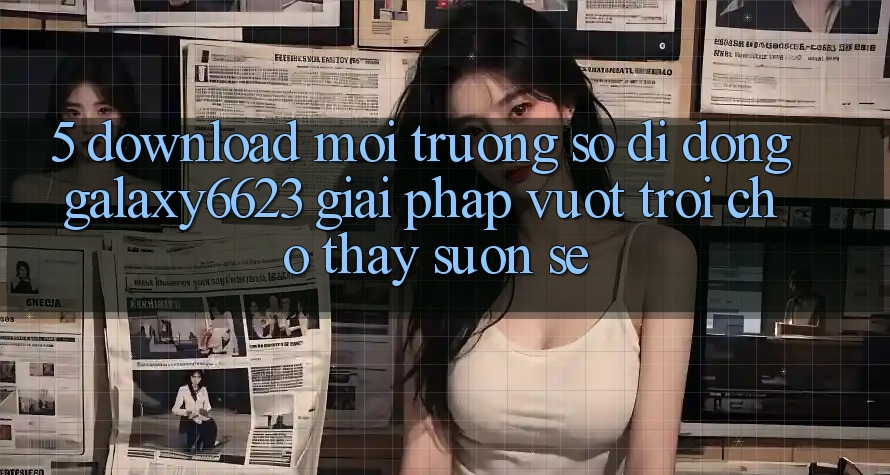 5. Download Môi trường số di động Galaxy6623 - Giải Pháp Vượt trội Cho Thấy Suôn sẻ 5. Download Môi trường số di động Galaxy6623 - Giải Pháp Vượt trội Cho Thấy Suôn sẻ