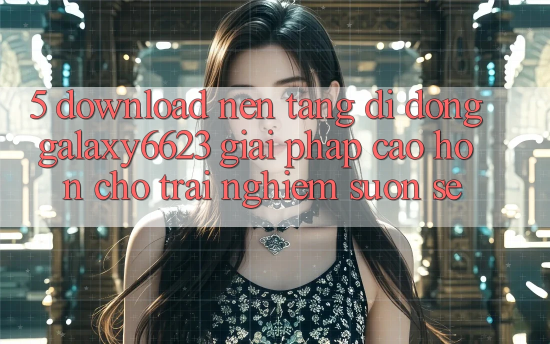 5. Download Nền tảng di động Galaxy6623 - Giải Pháp Cao hơn Cho Trải Nghiệm Suôn sẻ
