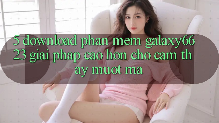 5. Download Phần mềm Galaxy6623 - Giải Pháp Cao hơn Cho Cảm thấy Mượt Mà 5. Download Phần mềm Galaxy6623 - Giải Pháp Cao hơn Cho Cảm thấy Mượt Mà