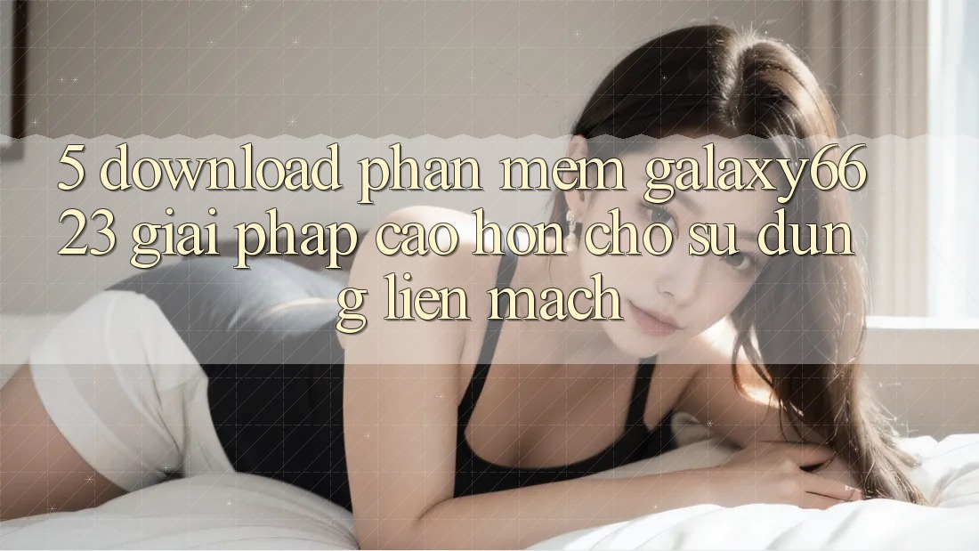 5. Download Phần mềm Galaxy6623 - Giải Pháp Cao hơn Cho Sử dụng Liền mạch 5. Download Phần mềm Galaxy6623 - Giải Pháp Cao hơn Cho Sử dụng Liền mạch
