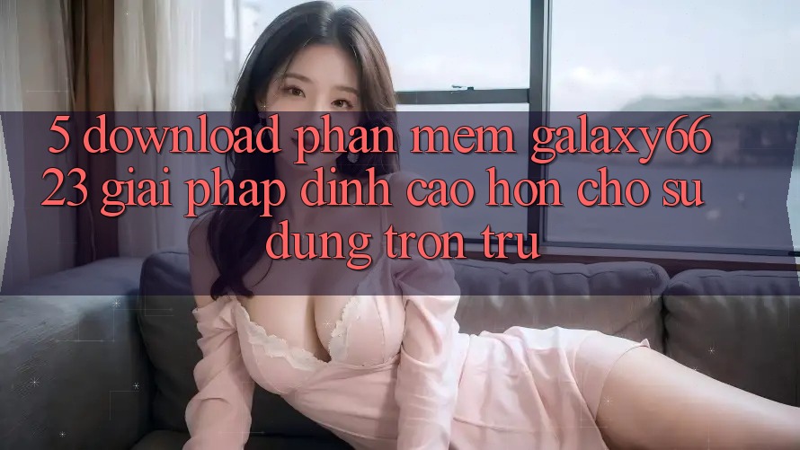 5. Download Phần mềm Galaxy6623 - Giải Pháp Đỉnh cao hơn Cho Sử dụng Trơn tru 5. Download Phần mềm Galaxy6623 - Giải Pháp Đỉnh cao hơn Cho Sử dụng Trơn tru