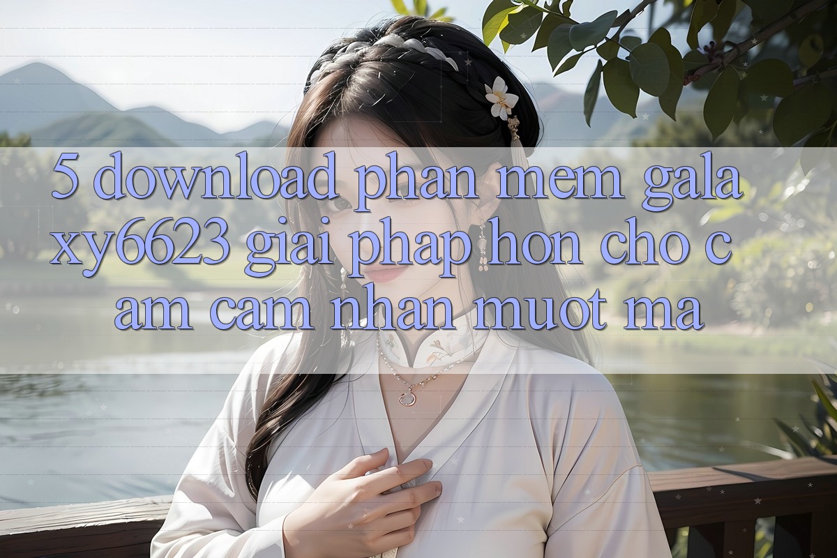 5. Download Phần mềm Galaxy6623 - Giải Pháp Hơn Cho Cảm cảm nhận Mượt Mà 5. Download Phần mềm Galaxy6623 - Giải Pháp Hơn Cho Cảm cảm nhận Mượt Mà
