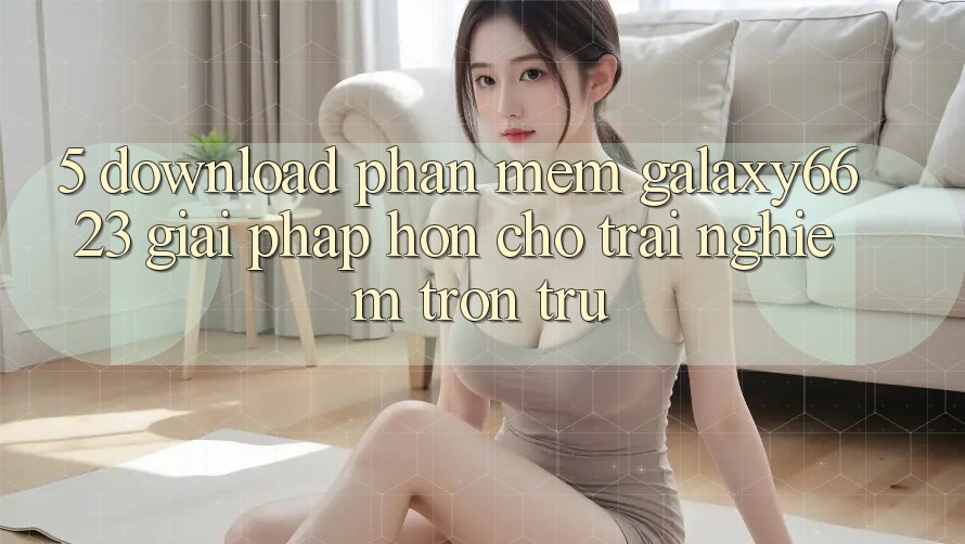 5. Download Phần mềm Galaxy6623 - Giải Pháp Hơn Cho Trải Nghiệm Trơn tru