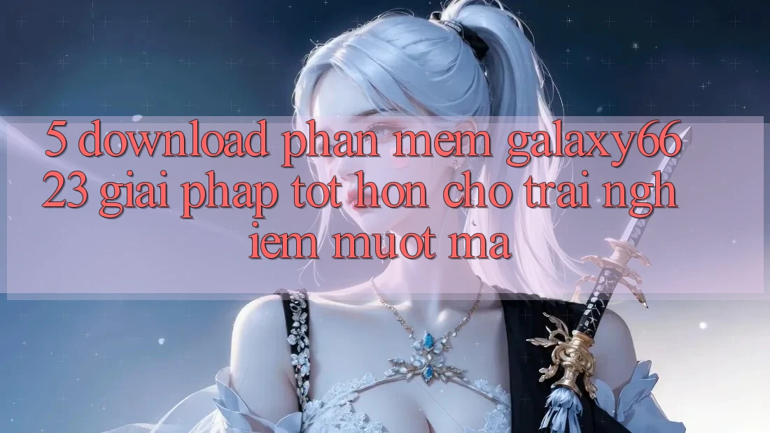 5. Download Phần mềm Galaxy6623 - Giải Pháp Tốt hơn Cho Trải nghiệm Mượt Mà 5. Download Phần mềm Galaxy6623 - Giải Pháp Tốt hơn Cho Trải nghiệm Mượt Mà