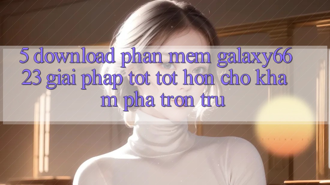 5. Download Phần mềm Galaxy6623 - Giải Pháp Tốt tốt hơn Cho Khám phá Trơn tru