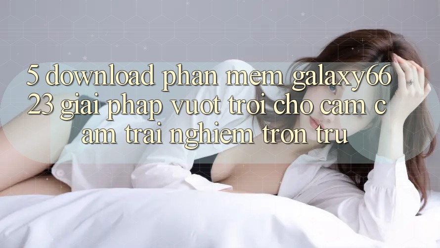 5. Download Phần mềm Galaxy6623 - Giải Pháp Vượt Trội Cho Cảm cảm trải nghiệm Trơn tru 5. Download Phần mềm Galaxy6623 - Giải Pháp Vượt Trội Cho Cảm cảm trải nghiệm Trơn tru