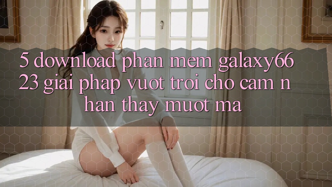 5. Download Phần mềm Galaxy6623 - Giải Pháp Vượt Trội Cho Cảm nhận thấy Mượt Mà 5. Download Phần mềm Galaxy6623 - Giải Pháp Vượt Trội Cho Cảm nhận thấy Mượt Mà