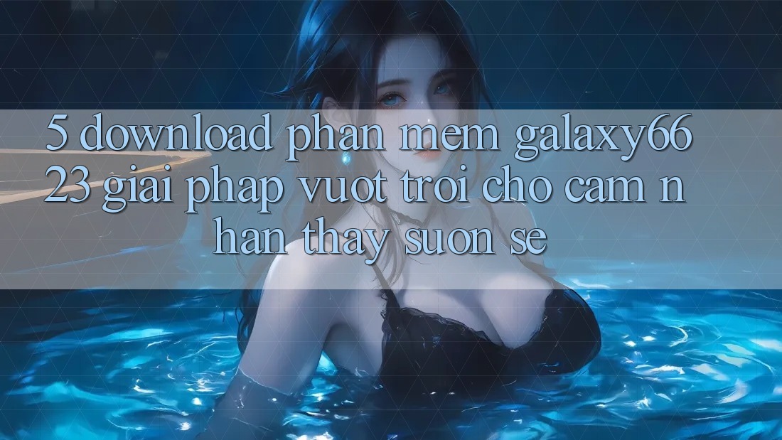 5. Download Phần mềm Galaxy6623 - Giải Pháp Vượt Trội Cho Cảm nhận thấy Suôn sẻ
