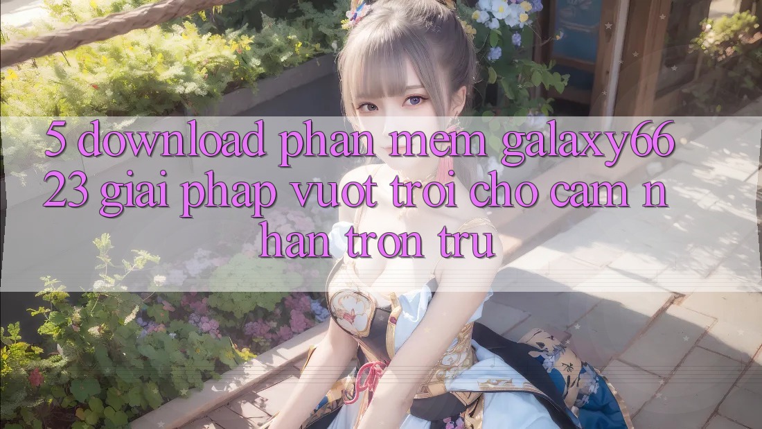 5. Download Phần mềm Galaxy6623 - Giải Pháp Vượt Trội Cho Cảm nhận Trơn tru 5. Download Phần mềm Galaxy6623 - Giải Pháp Vượt Trội Cho Cảm nhận Trơn tru