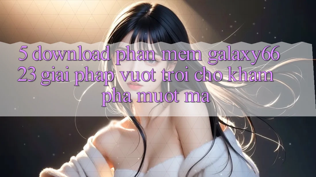 5. Download Phần mềm Galaxy6623 - Giải Pháp Vượt Trội Cho Khám phá Mượt mà 5. Download Phần mềm Galaxy6623 - Giải Pháp Vượt Trội Cho Khám phá Mượt mà