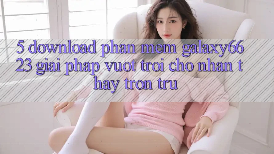 5. Download Phần mềm Galaxy6623 - Giải Pháp Vượt Trội Cho Nhận thấy Trơn tru 5. Download Phần mềm Galaxy6623 - Giải Pháp Vượt Trội Cho Nhận thấy Trơn tru
