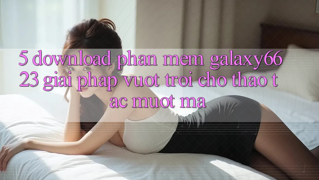 5. Download Phần mềm Galaxy6623 - Giải Pháp Vượt Trội Cho Thao tác Mượt Mà