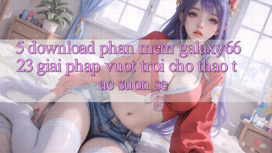 5. Download Phần mềm Galaxy6623 - Giải Pháp Vượt Trội Cho Thao tác Suôn sẻ 5. Download Phần mềm Galaxy6623 - Giải Pháp Vượt Trội Cho Thao tác Suôn sẻ