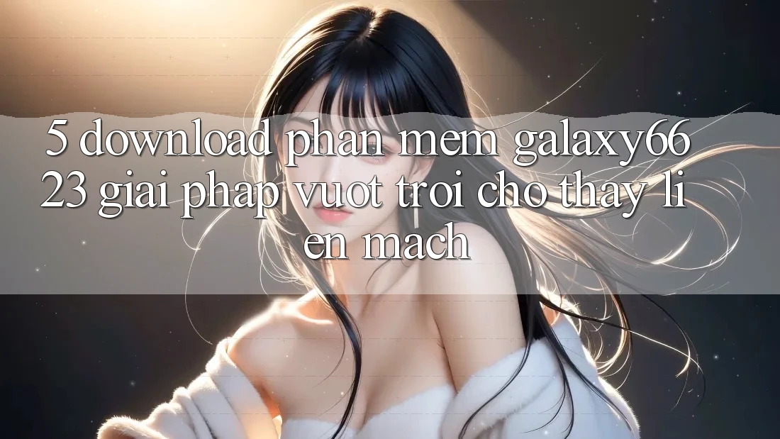 5. Download Phần mềm Galaxy6623 - Giải Pháp Vượt Trội Cho Thấy Liền mạch 5. Download Phần mềm Galaxy6623 - Giải Pháp Vượt Trội Cho Thấy Liền mạch