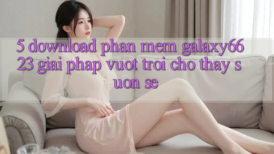 5. Download Phần mềm Galaxy6623 - Giải Pháp Vượt trội Cho Thấy Suôn sẻ 5. Download Phần mềm Galaxy6623 - Giải Pháp Vượt trội Cho Thấy Suôn sẻ