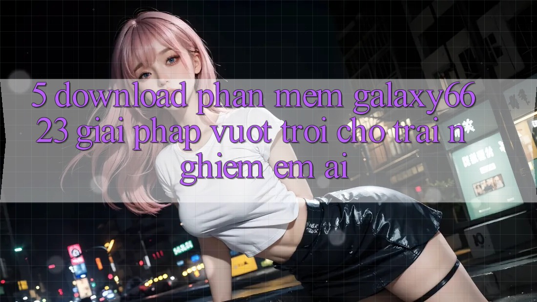 5. Download Phần mềm Galaxy6623 - Giải Pháp Vượt Trội Cho Trải Nghiệm Êm ái 5. Download Phần mềm Galaxy6623 - Giải Pháp Vượt Trội Cho Trải Nghiệm Êm ái