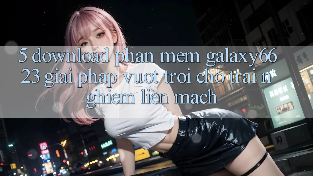 5. Download Phần mềm Galaxy6623 - Giải Pháp Vượt Trội Cho Trải Nghiệm Liền mạch 5. Download Phần mềm Galaxy6623 - Giải Pháp Vượt Trội Cho Trải Nghiệm Liền mạch