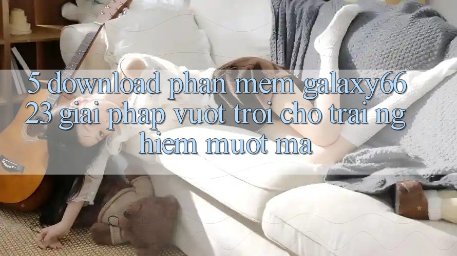 5. Download Phần mềm Galaxy6623 - Giải Pháp Vượt Trội Cho Trải Nghiệm Mượt mà