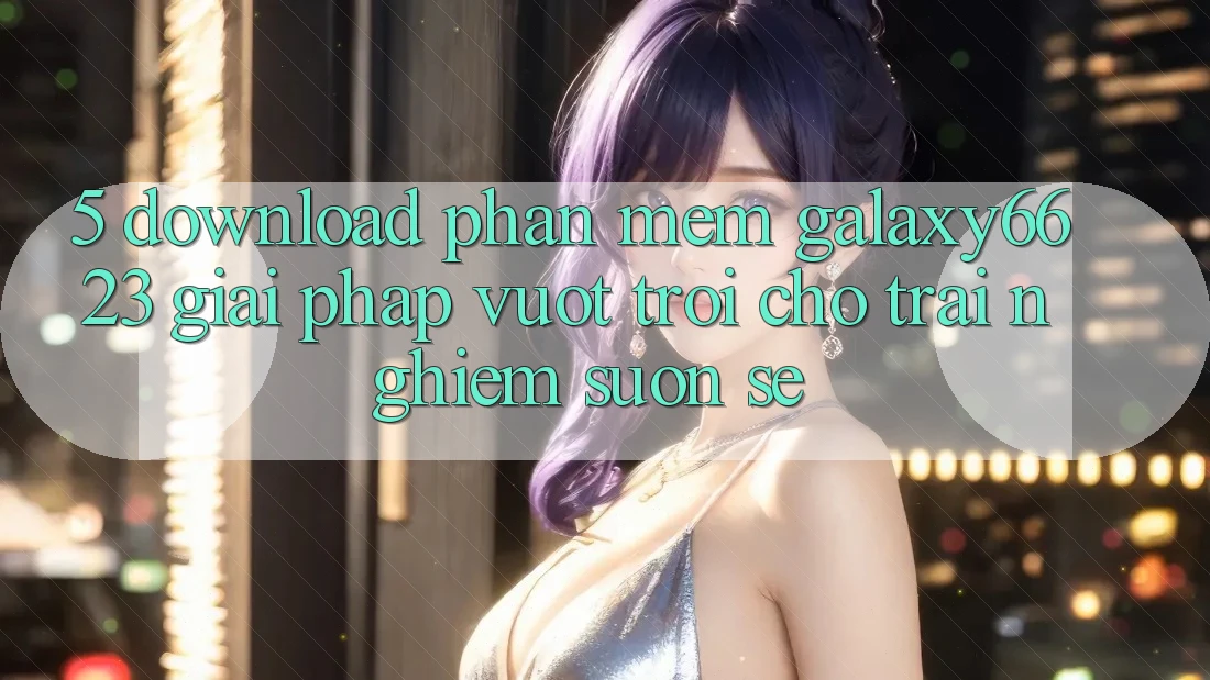 5. Download Phần mềm Galaxy6623 - Giải Pháp Vượt Trội Cho Trải Nghiệm Suôn sẻ