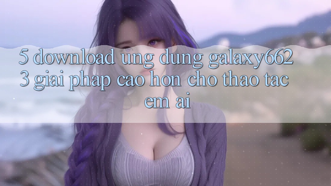 5. Download Ứng dụng Galaxy6623 - Giải Pháp Cao hơn Cho Thao tác Êm ái