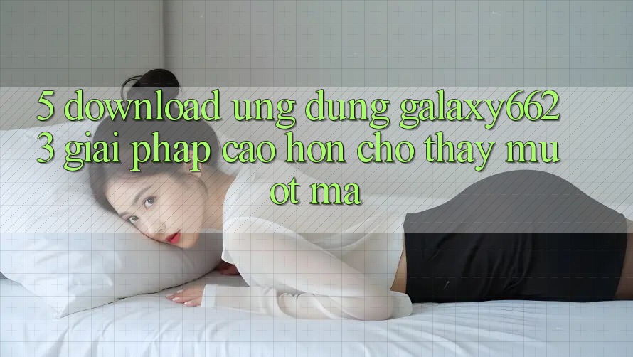 5. Download Ứng dụng Galaxy6623 - Giải Pháp Cao hơn Cho Thấy Mượt Mà 5. Download Ứng dụng Galaxy6623 - Giải Pháp Cao hơn Cho Thấy Mượt Mà