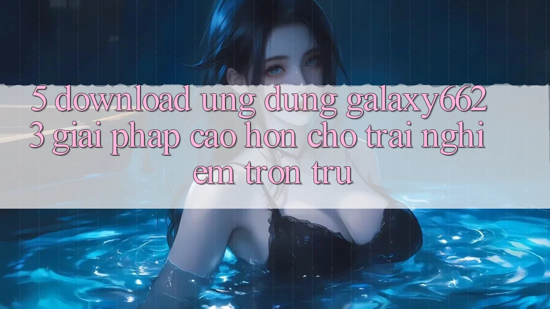 5. Download Ứng dụng Galaxy6623 - Giải Pháp Cao hơn Cho Trải Nghiệm Trơn tru