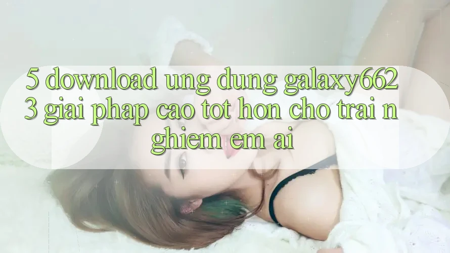 5. Download Ứng dụng Galaxy6623 - Giải Pháp Cao tốt hơn Cho Trải Nghiệm Êm ái