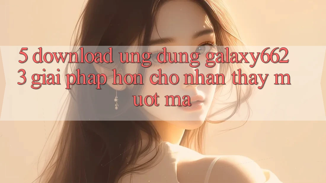 5. Download Ứng dụng Galaxy6623 - Giải Pháp Hơn Cho Nhận thấy Mượt Mà