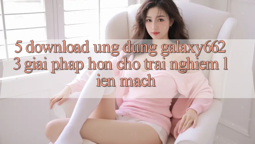 5. Download Ứng dụng Galaxy6623 - Giải Pháp Hơn Cho Trải Nghiệm Liền mạch 5. Download Ứng dụng Galaxy6623 - Giải Pháp Hơn Cho Trải Nghiệm Liền mạch