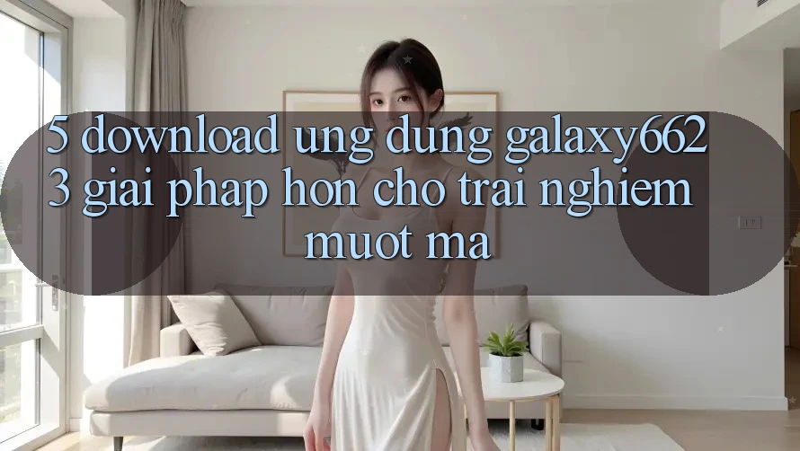 5. Download Ứng dụng Galaxy6623 - Giải Pháp Hơn Cho Trải nghiệm Mượt Mà 5. Download Ứng dụng Galaxy6623 - Giải Pháp Hơn Cho Trải nghiệm Mượt Mà