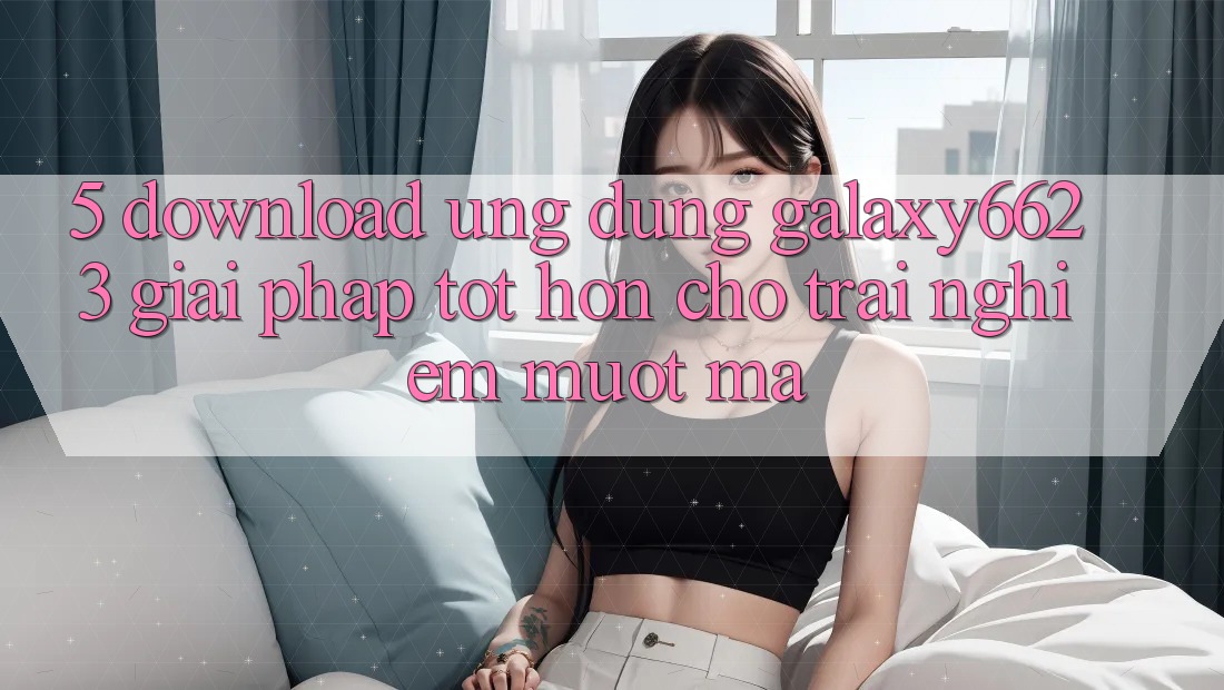 5. Download Ứng dụng Galaxy6623 - Giải Pháp Tốt hơn Cho Trải Nghiệm Mượt Mà