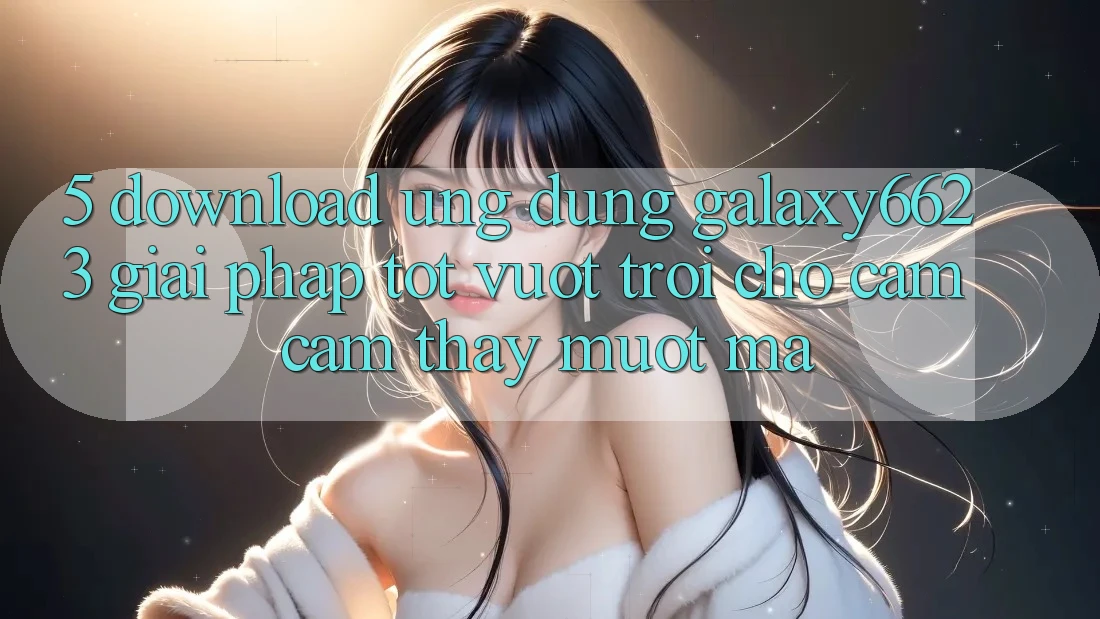 5. Download Ứng dụng Galaxy6623 - Giải Pháp Tốt vượt trội Cho Cảm cảm thấy Mượt Mà 5. Download Ứng dụng Galaxy6623 - Giải Pháp Tốt vượt trội Cho Cảm cảm thấy Mượt Mà