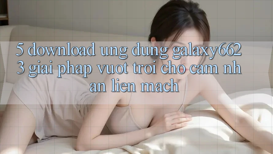 5. Download Ứng dụng Galaxy6623 - Giải Pháp Vượt Trội Cho Cảm nhận Liền mạch