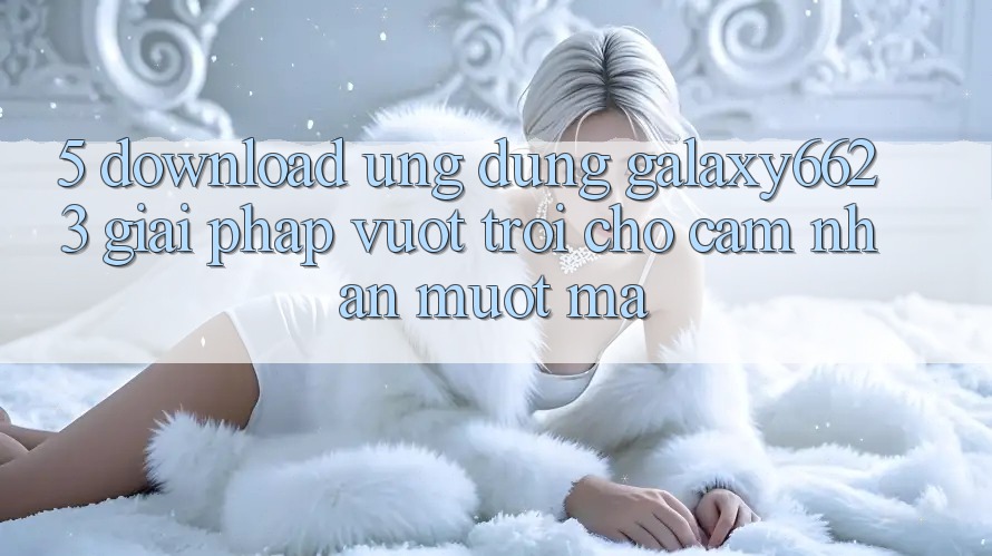 5. Download Ứng dụng Galaxy6623 - Giải Pháp Vượt trội Cho Cảm nhận Mượt Mà