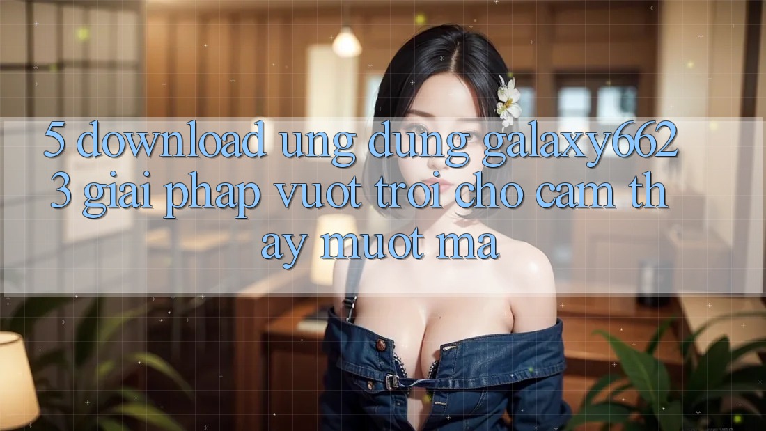 5. Download Ứng dụng Galaxy6623 - Giải Pháp Vượt Trội Cho Cảm thấy Mượt Mà 5. Download Ứng dụng Galaxy6623 - Giải Pháp Vượt Trội Cho Cảm thấy Mượt Mà