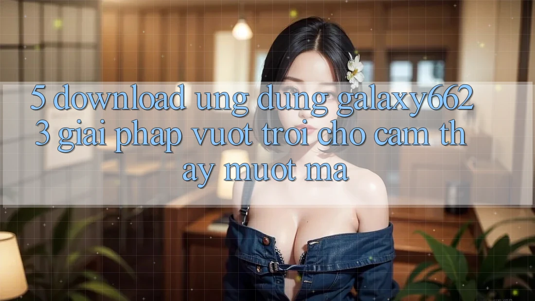 5. Download Ứng dụng Galaxy6623 - Giải Pháp Vượt Trội Cho Cảm thấy Mượt Mà