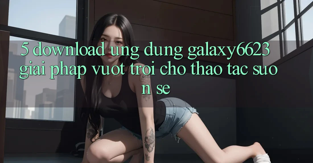5. Download Ứng dụng Galaxy6623 - Giải Pháp Vượt Trội Cho Thao tác Suôn sẻ