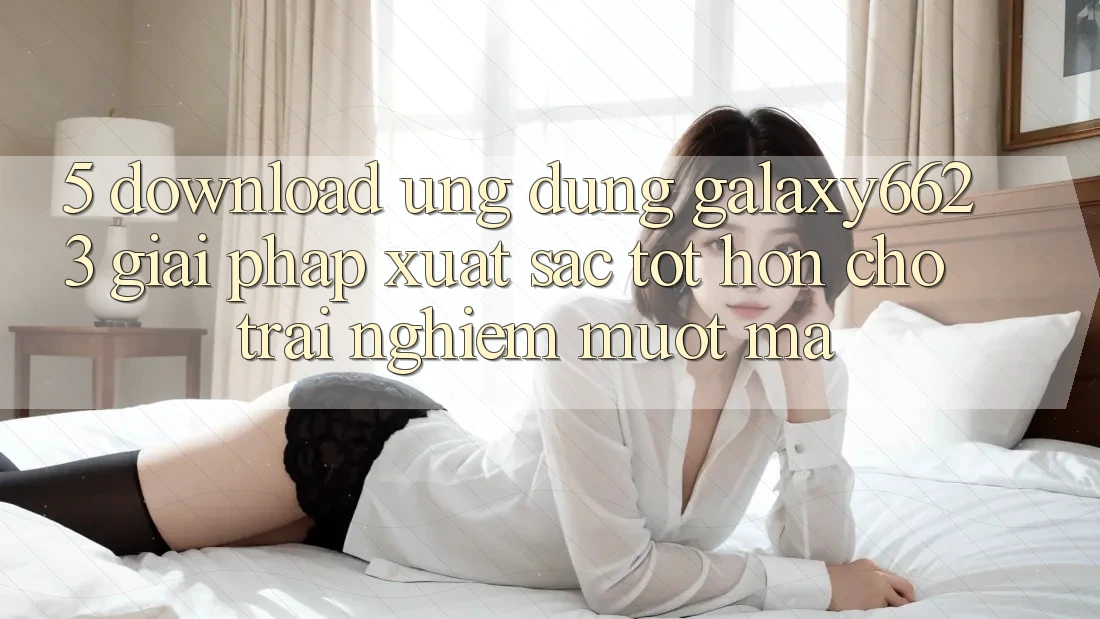 5. Download Ứng dụng Galaxy6623 - Giải Pháp Xuất sắc tốt hơn Cho Trải nghiệm Mượt Mà 5. Download Ứng dụng Galaxy6623 - Giải Pháp Xuất sắc tốt hơn Cho Trải nghiệm Mượt Mà