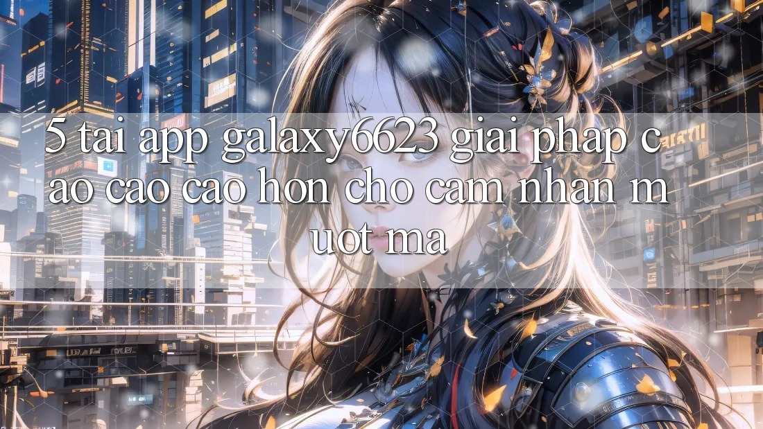5. Tải App Galaxy6623 - Giải Pháp Cao cao cao hơn Cho Cảm nhận Mượt mà 5. Tải App Galaxy6623 - Giải Pháp Cao cao cao hơn Cho Cảm nhận Mượt mà