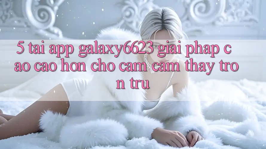 5. Tải App Galaxy6623 - Giải Pháp Cao cao hơn Cho Cảm cảm thấy Trơn tru