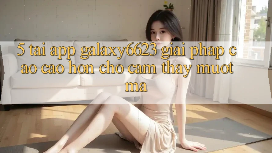 5. Tải App Galaxy6623 - Giải Pháp Cao cao hơn Cho Cảm thấy Mượt Mà 5. Tải App Galaxy6623 - Giải Pháp Cao cao hơn Cho Cảm thấy Mượt Mà