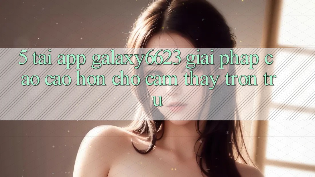 5. Tải App Galaxy6623 - Giải Pháp Cao cao hơn Cho Cảm thấy Trơn tru 5. Tải App Galaxy6623 - Giải Pháp Cao cao hơn Cho Cảm thấy Trơn tru